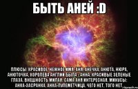 Быть Аней :D Плюсы: красивое, нежное имя. Аня, Анечка, Анюта, Нюра, Анюточка. Королева англии была - Анна. Красивые зеленые глаза. Внешность милая. Сама Аня интересная. Минусы: Анка-Засранка. Анка-пулеметчица. Чего нет, того нет.