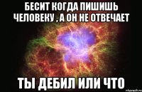 Бесит когда пишишь человеку , а он не отвечает ТЫ ДЕБИЛ ИЛИ ЧТО