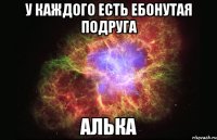 У каждого есть ебонутая подруга АЛЬКА