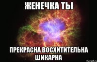 Женечка ты прекрасна восхитительна шикарна