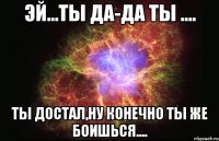 Эй...ты да-да ты .... Ты достал,ну конечно ты же боишься....