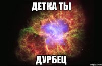 детка ты дурбец