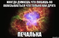 иногда думаешь что любишь но акакзываеться что только как друга печалька