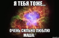 Я ТЕБЯ ТОЖЕ... ОЧЕНЬ СИЛЬНО ЛЮБЛЮ МАША:*