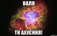 Валя ти ахуєння!