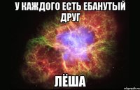 у каждого есть ебанутый друг лёша