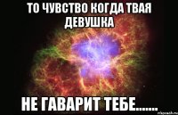 то чувство когда твая девушка не гаварит тебе.......