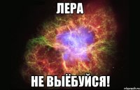 Лера не выёбуйся!