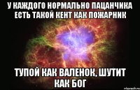 У КАЖДОГО НОРМАЛЬНО ПАЦАНЧИКА ЕСТЬ ТАКОЙ КЕНТ КАК ПОЖАРНИК ТУПОЙ КАК ВАЛЕНОК, ШУТИТ КАК БОГ