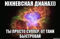 Юхневская Диана))) Ты просто суппер. От Тани Быстровай