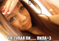 Я ТП-ТУПАЯ ПИ....... ПИЛА=3