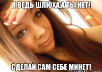 я ведь шлюха,а ты нет! сделай сам себе минет!