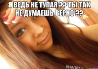 Я ведь не тупая ?? Ты так не думаешь верно ?? 