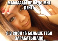 Маааааам не надо мне денег я в свои 16 больше тебя зарабатываю!