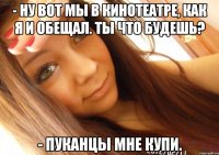 - Ну вот мы в кинотеатре, как я и обещал. Ты что будешь? - Пуканцы мне купи.