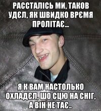 рассталісь ми, таков удєл, як швидко врємя пролітає... я к вам настолько охладєл, шо сцю на сніг, а він не тає..