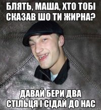 блять, маша, хто тобі сказав шо ти жирна? давай бери два стільця і сідай до нас