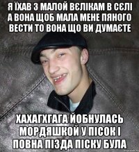 Я їхав з малой вєлікам в сєлі а вона щоб мала мене пяного вести то вона що ви думаєте Хахагхгага Йобнулась мордяшкой у пісок і повна пізда піску була