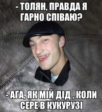 - толян, правда я гарно співаю? - ага, як мій дід , коли сере в кукурузі