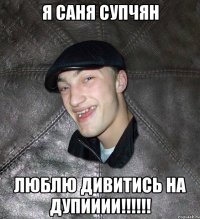 я саня супчян люблю дивитись на дупииии!!!!!!