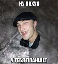 Ну нихуя У ТЕБЯ ПЛАНШЕТ