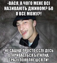 -Вася, а чого мене всі називають Джином? Бо я все можу?! -Не Сашка, просто єслі десь откривається бутилка, сразу появляєшся ти!