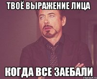 Твоё выражение лица Когда все заебали