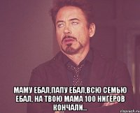  Маму ебал,папу ебал,всю семью ебал, на твою мама 100 нигеров кончали...