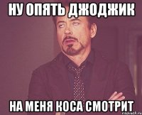 Ну опять джоджик На меня коса смотрит