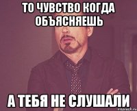 то чувство когда объясняешь а тебя не слушали