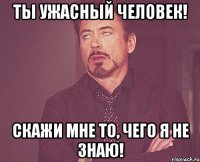 Ты ужасный человек! Скажи мне то, чего я не знаю!