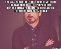 Мне щас не хватает твоей теплоты,твоего запаха тела,твоего прекрасного голоса,смеха,твоих мягких и сладких губ,твоих идеальных глаз 