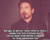  Мне щас не хватает твоей теплоты,твоего запаха тела,твоего прекрасного голоса,смеха,твоих мягких и сладких губ,твоих идеальных глаз