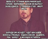 ЖАЛЬ ЕГО... А ТАКИМ МАЛЬЧИКОМ БЫЛ... ГЕРОИН... НАРКОМАН... ЗАЧЕМ ОН ВЫРОС? ЗАЗВЕЗДИЛСЯ... СТРАШНЫЙ СТАЛ... УМЕР? УМЕР... БОРОДА ЕМУ НЕ ИДЁТ... ОДЕТ КАК БОМЖ... ВОЛОСЫ ГРЯЗНЫЕ... ХУДОЙ СОВСЕМ... БЕДНЯГА... РАК... БОЛЕЕТ... 6 МЕСЯЦЕВ ОСТАЛОСЬ...