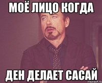 моё лицо когда Ден делает сасай