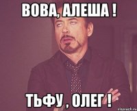 Вова, Алеша ! Тьфу , Олег !