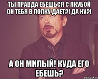 Ты правда ебешься с Якубой Он тебя в попку дает?! Да ну?! А ОН МИЛЫЙ! Куда его ебешь?