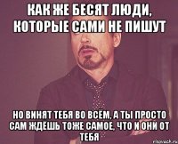 КАК ЖЕ БЕСЯТ ЛЮДИ, КОТОРЫЕ САМИ НЕ ПИШУТ НО ВИНЯТ ТЕБЯ ВО ВСЁМ, А ТЫ ПРОСТО САМ ЖДЁШЬ ТОЖЕ САМОЕ, ЧТО И ОНИ ОТ ТЕБЯ