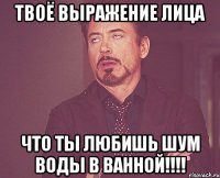 Твоё выражение лица что ты любишь шум воды в ванной!!!!