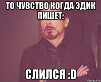 то чувство когда эдик пишет: слился :D