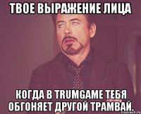 Твое выражение лица Когда в trumgаmе тебя обгоняет другой трамвай.