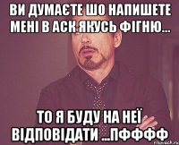 ви думаєте шо напишете мені в аск якусь фігню... то я буду на неї відповідати ...пфффф