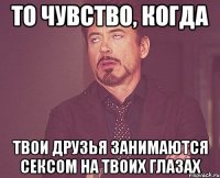 То чувство, когда твои друзья занимаются сексом на твоих глазах