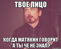 Твое лицо Когда Матякин говорит -"А ты че не знал?"