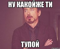 ну какойже ти ТУПОЙ