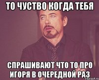 то чуство когда тебя спрашивают что то про Игоря в очередной раз