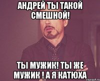 АНДРЕЙ ТЫ ТАКОЙ СМЕШНОЙ! ТЫ МУЖИК! ТЫ ЖЕ МУЖИК ! А Я КАТЮХА