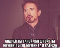  АНДРЕЙ ТЫ ТАКОЙ СМЕШНОЙ! ТЫ МУЖИК! ТЫ ЖЕ МУЖИК ! А Я КАТЮХА
