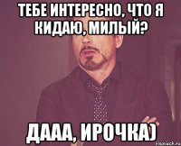 Тебе интересно, что я кидаю, милый? Дааа, Ирочка)