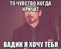 То чувство когда кричат Вадик я хочу тебя